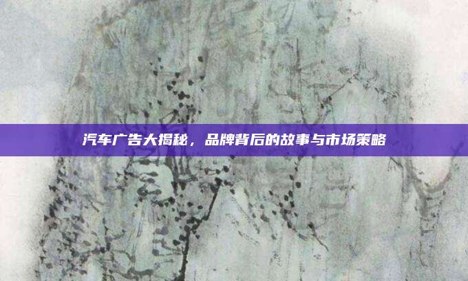 汽车广告大揭秘，品牌背后的故事与市场策略