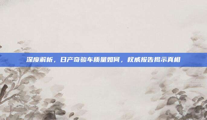 深度解析，日产奇骏车质量如何，权威报告揭示真相