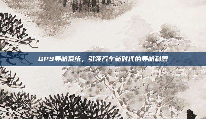 GPS导航系统,引领汽车新时代的导航利器