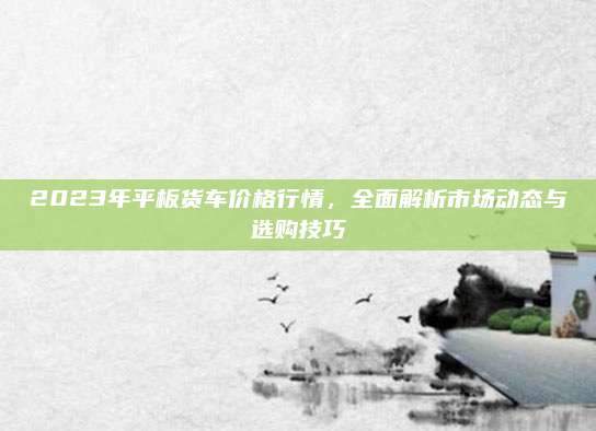 2023年平板货车价格行情，全面解析市场动态与选购技巧