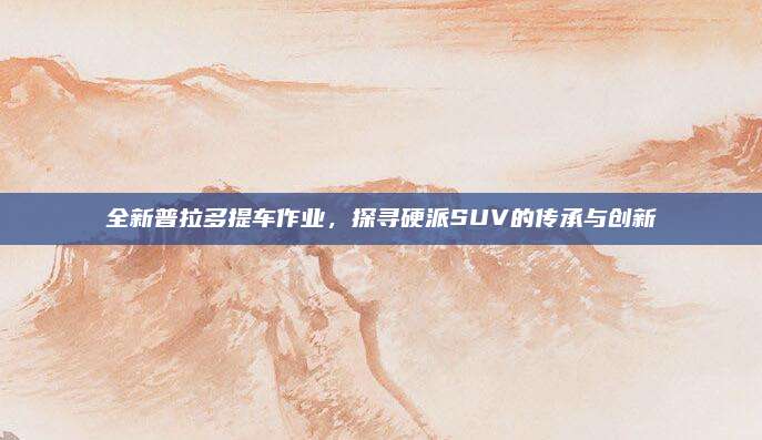 全新普拉多提车作业，探寻硬派SUV的传承与创新