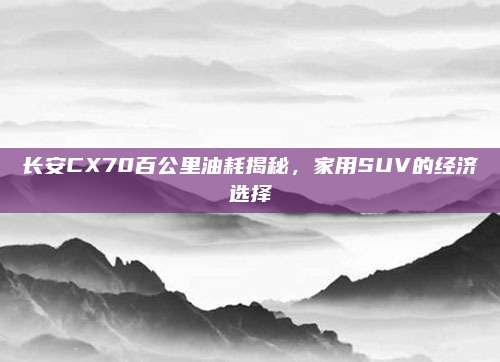 长安CX70百公里油耗揭秘，家用SUV的经济选择