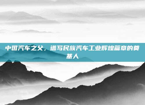 中国汽车之父,谱写民族汽车工业辉煌篇章的奠基人