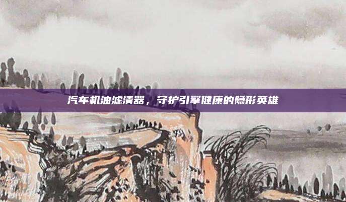汽车机油滤清器，守护引擎健康的隐形英雄