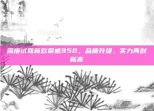 深度试驾新款荣威950,品质升级,实力再创新高