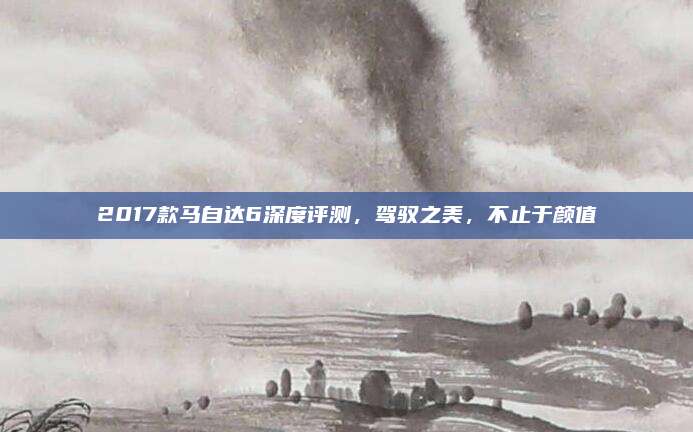 2017款马自达6深度评测，驾驭之美，不止于颜值