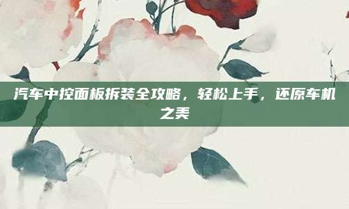汽车中控面板拆装全攻略，轻松上手，还原车机之美