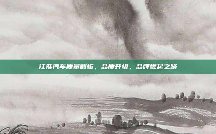江淮汽车质量解析，品质升级，品牌崛起之路
