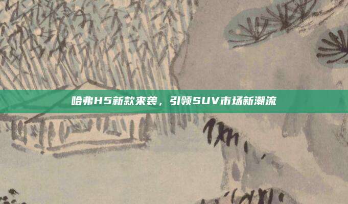 哈弗H5新款来袭，引领SUV市场新潮流