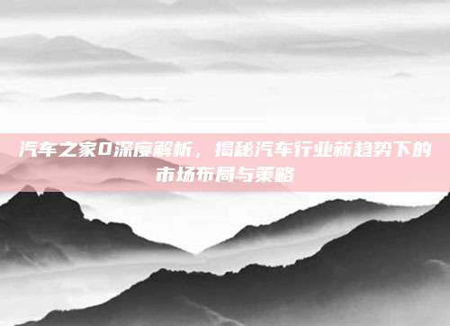 汽车之家0深度解析，揭秘汽车行业新趋势下的市场布局与策略