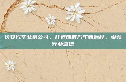 长安汽车北京公司,打造都市汽车新标杆,引领行业潮流