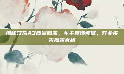 揭秘奇瑞A3质量隐患，车主反馈频繁，行业报告揭露真相