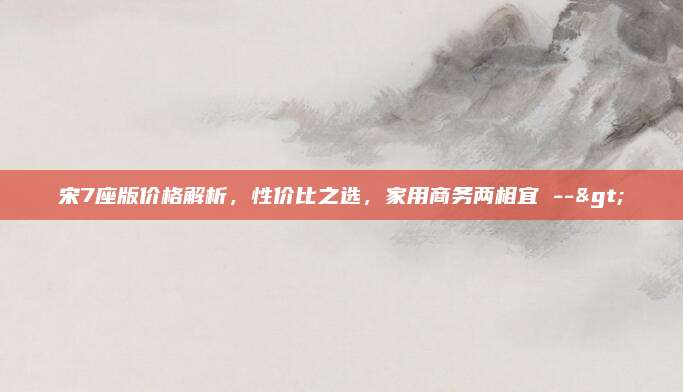 宋7座版价格解析，性价比之选，家用商务两相宜 -->