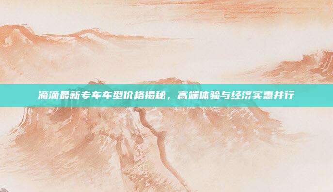 滴滴最新专车车型价格揭秘,高端体验与经济实惠并行