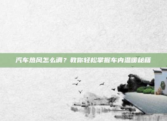 汽车热风怎么调?教你轻松掌握车内温暖秘籍