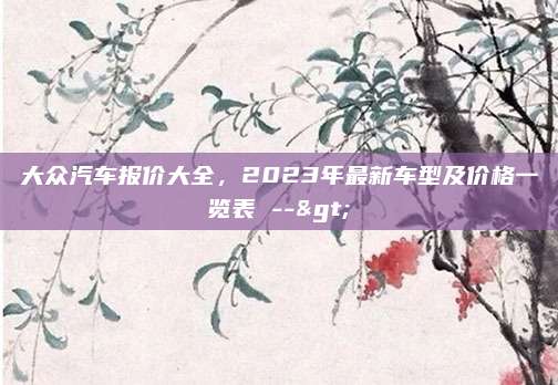 大众汽车报价大全，2023年最新车型及价格一览表 -->
