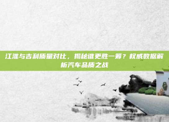 江淮与吉利质量对比，揭秘谁更胜一筹？权威数据解析汽车品质之战