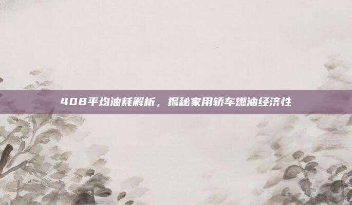 408平均油耗解析,揭秘家用轿车燃油经济性