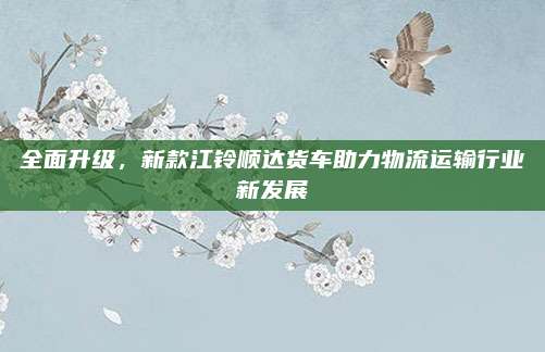 全面升级,新款江铃顺达货车助力物流运输行业新发展