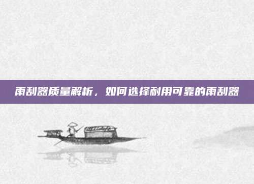雨刮器质量解析,如何选择耐用可靠的雨刮器