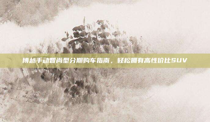 博越手动智尚型分期购车指南，轻松拥有高性价比SUV