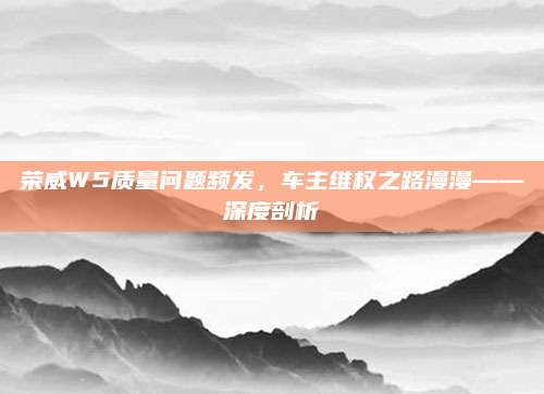 荣威W5质量问题频发，车主维权之路漫漫——深度剖析
