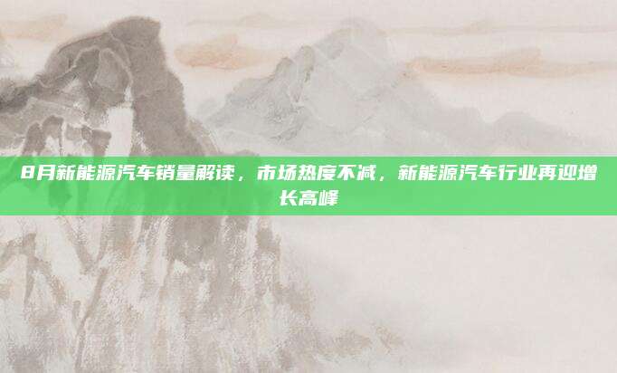 8月新能源汽车销量解读，市场热度不减，新能源汽车行业再迎增长高峰