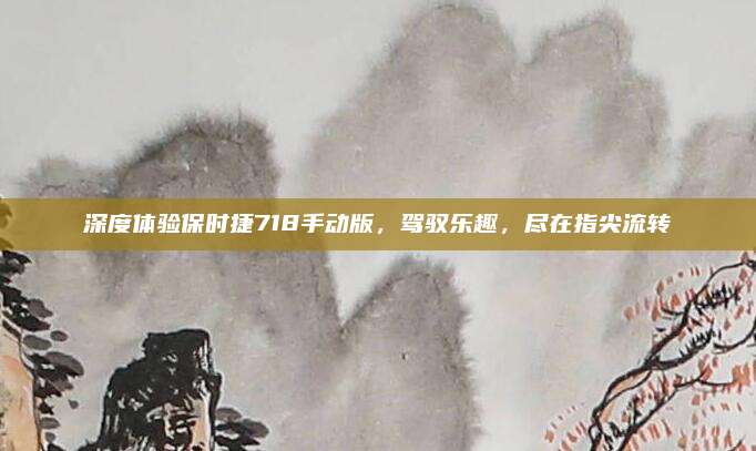 深度体验保时捷718手动版，驾驭乐趣，尽在指尖流转