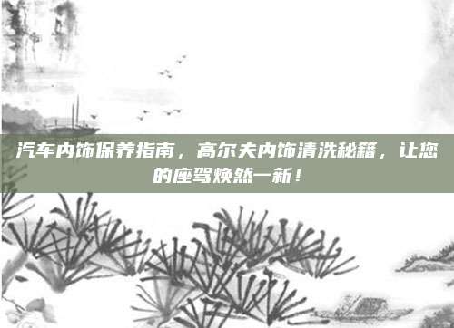 汽车内饰保养指南，高尔夫内饰清洗秘籍，让您的座驾焕然一新！