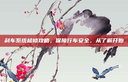 刹车系统检修攻略，保障行车安全，从了解开始