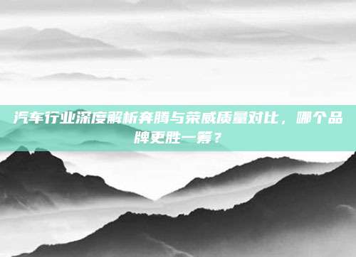 汽车行业深度解析奔腾与荣威质量对比，哪个品牌更胜一筹？