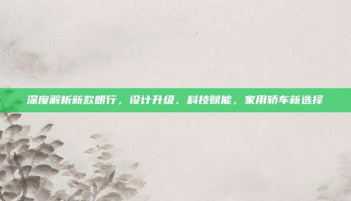 深度解析新款朗行，设计升级、科技赋能，家用轿车新选择