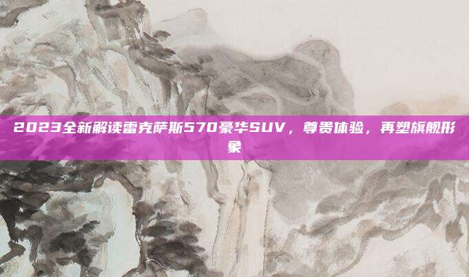2023全新解读雷克萨斯570豪华SUV，尊贵体验，再塑旗舰形象