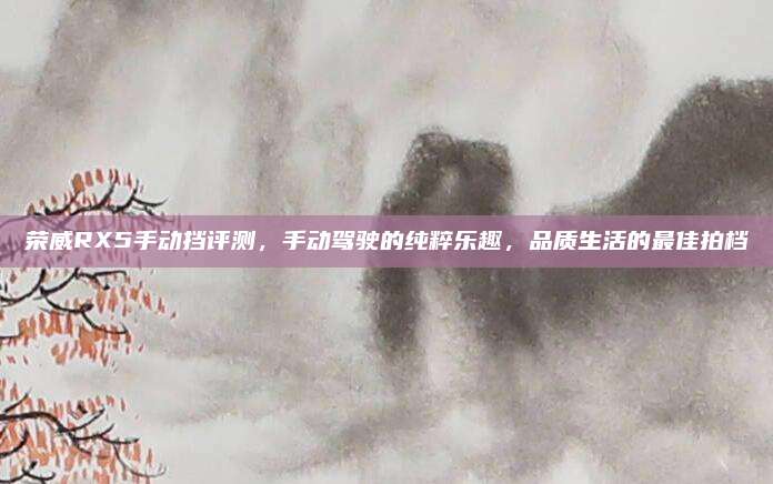 荣威RX5手动挡评测，手动驾驶的纯粹乐趣，品质生活的最佳拍档