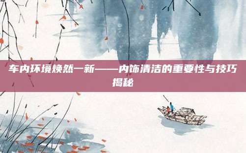 车内环境焕然一新——内饰清洁的重要性与技巧揭秘