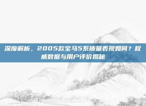 深度解析，2005款宝马5系质量表现如何？权威数据与用户评价揭秘