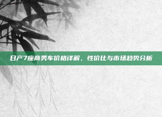 日产7座商务车价格详解，性价比与市场趋势分析