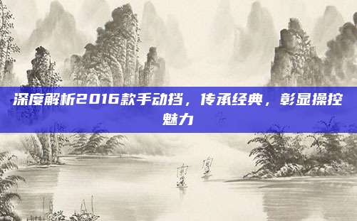 深度解析2016款手动挡，传承经典，彰显操控魅力