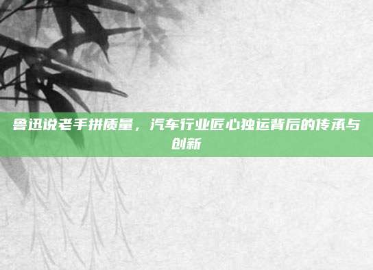 鲁迅说老手拼质量，汽车行业匠心独运背后的传承与创新