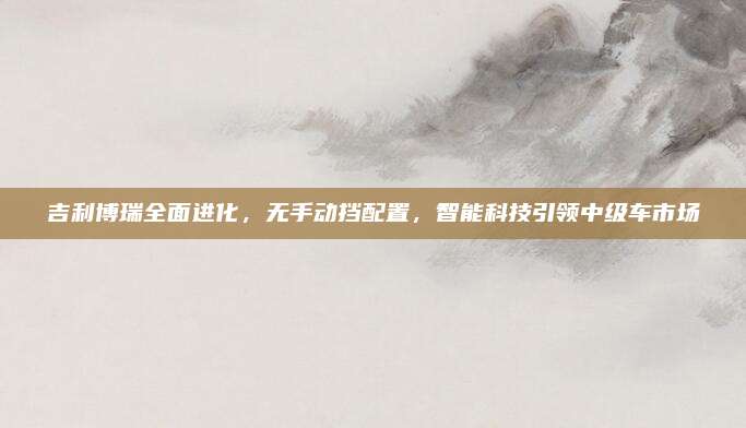 吉利博瑞全面进化，无手动挡配置，智能科技引领中级车市场