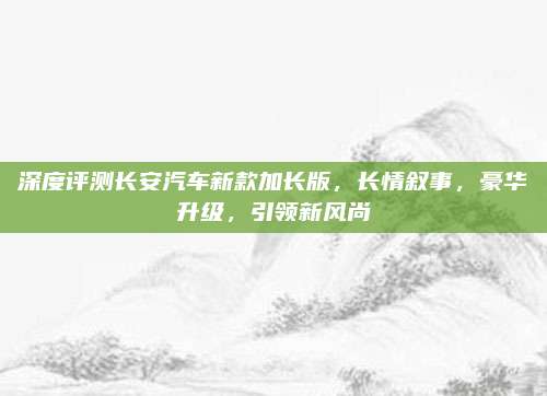 深度评测长安汽车新款加长版,长情叙事,豪华升级,引领新风尚