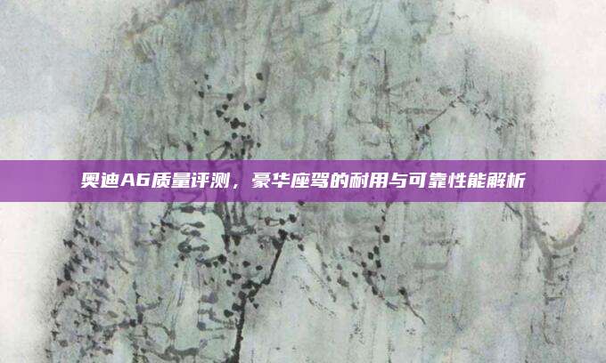 奥迪A6质量评测,豪华座驾的耐用与可靠性能解析