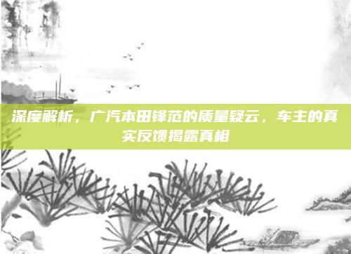 深度解析，广汽本田锋范的质量疑云，车主的真实反馈揭露真相