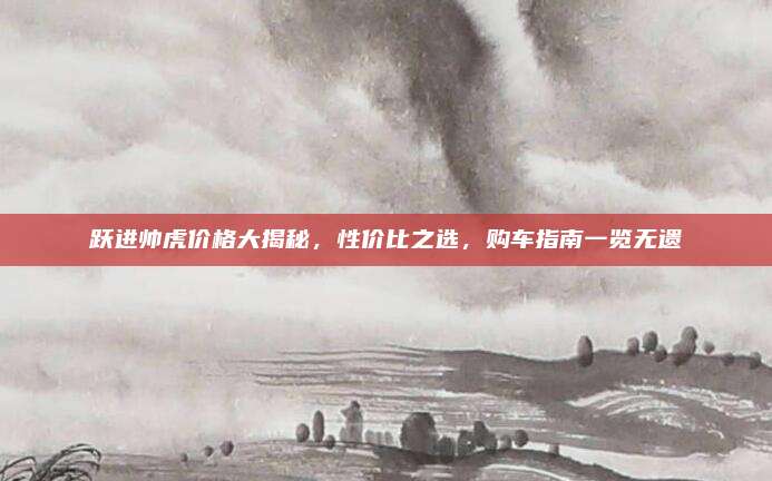 跃进帅虎价格大揭秘，性价比之选，购车指南一览无遗