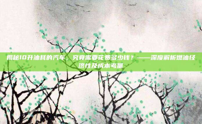揭秘10升油耗的汽车，究竟需要花费多少钱？——深度解析燃油经济性及成本考量