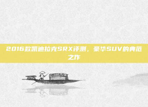 2016款凯迪拉克SRX评测,豪华SUV的典范之作
