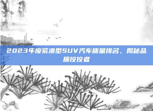 2023年度紧凑型SUV汽车质量排名，揭秘品质佼佼者
