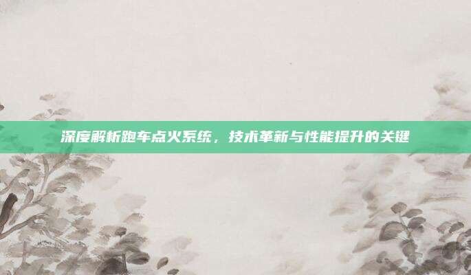 深度解析跑车点火系统,技术革新与性能提升的关键