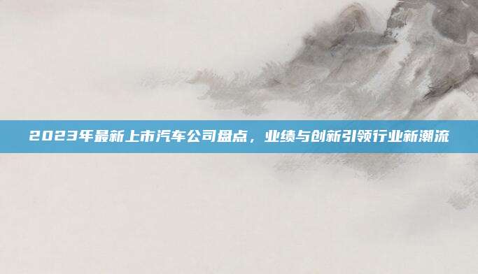 2023年最新上市汽车公司盘点，业绩与创新引领行业新潮流