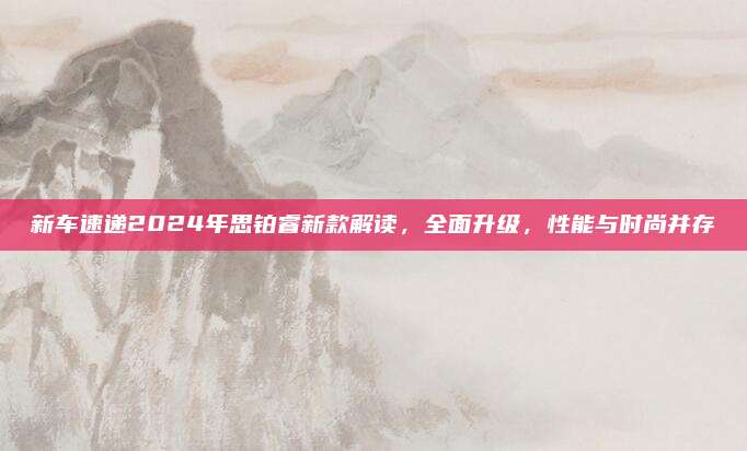 新车速递2024年思铂睿新款解读,全面升级,性能与时尚并存